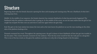 Structure
Beginning: Start with the female character opening the door and escaping and running away. We see a flashback of what she’s
running away from.
Middle: In the middle of our sequence, the female character has constant flashbacks of what has previously happened. The
flashbacks help the audience understand what is going on. In the middle of this scene, we see the man realise that the girl he has
caught has escaped. He then runs out and tries to catch her again before she gets help.
End: She gets to the train station but misses the train and as the train leaves the platform we see the man standing on the other
side of the platform looking at her.
Dramatic moment/ key event: Throughout the opening scene, the girl is shown to have flashbacks of how she got into trouble in
the first place. This creates dramatic moments for the audience. Then the key event would be that she took part in a drug deal.
This is one of the key events as this gives the audience and idea as to why she is being chased in the first place.
 