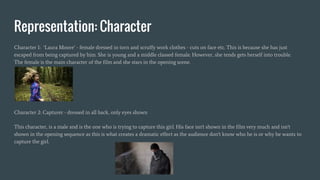 Representation: Character
Character 1: ‘Laura Moore’ - female dressed in torn and scruffy work clothes - cuts on face etc. This is because she has just
escaped from being captured by him. She is young and a middle classed female. However, she tends gets herself into trouble.
The female is the main character of the film and she stars in the opening scene.
Character 2: Capturer - dressed in all back, only eyes shown
This character, is a male and is the one who is trying to capture this girl. His face isn't shown in the film very much and isn't
shown in the opening sequence as this is what creates a dramatic effect as the audience don't know who he is or why he wants to
capture the girl.
 