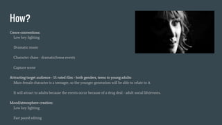 How?
Genre conventions:
Low key lighting
Dramatic music
Character chase - dramatic/tense events
Capture scene
Attracting target audience - 15 rated film - both genders, teens to young adults:
Main female character is a teenager, so the younger generation will be able to relate to it.
It will attract to adults because the events occur because of a drug deal - adult social life/events.
Mood/atmosphere creation:
Low key lighting
Fast paced editing
 