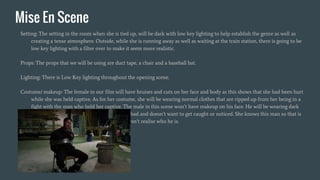 Mise En Scene
Setting: The setting in the room when she is tied up, will be dark with low key lighting to help establish the genre as well as
creating a tense atmosphere. Outside, while she is running away as well as waiting at the train station, there is going to be
low key lighting with a filter over to make it seem more realistic.
Props: The props that we will be using are duct tape, a chair and a baseball bat.
Lighting: There is Low Key lighting throughout the opening scene.
Costume/ makeup: The female in our film will have bruises and cuts on her face and body as this shows that she had been hurt
while she was held captive. As for her costume, she will be wearing normal clothes that are ripped up from her being in a
fight with the man who held her captive. The male in this scene won’t have makeup on his face. He will be wearing dark
clothes as this shows the audience that he is bad and doesn’t want to get caught or noticed. She knows this man so that is
why he is wearing a balaclava so that she doesn’t realise who he is.
 