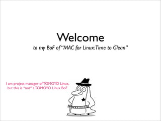 Welcome
                to my BoF of “MAC for Linux:Time to Glean”




I am project manager of TOMOYO Linux,
  but this is *not* a TOMOYO Linux BoF
 