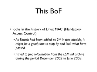 This BoF

• looks in the history of Linux MAC: (Mandatory
  Access Control)
  • As Smack had been added as 2nd in-tree module, it
    might be a good time to stop by and look what have
    passed
  • I tried to ﬁnd information from the LSM ml archive
    during the period December 2003 to June 2008
 