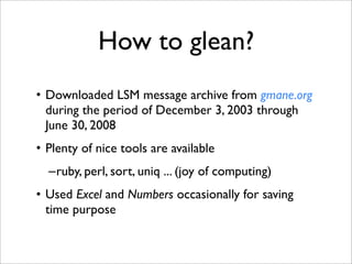 How to glean?
• Downloaded LSM message archive from gmane.org
  during the period of December 3, 2003 through
  June 30, 2008
• Plenty of nice tools are available
  –ruby, perl, sort, uniq ... (joy of computing)
• Used Excel and Numbers occasionally for saving
  time purpose
 