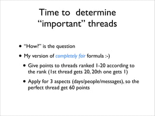 Time to determine
        “important” threads

• “How?” is the question
• My version of completely fair formula :-)
 • Give points to threads ranked 1-20 according to
    the rank (1st thread gets 20, 20th one gets 1)

 • Apply for 3 aspects (days/people/messages), so the
    perfect thread get 60 points
 