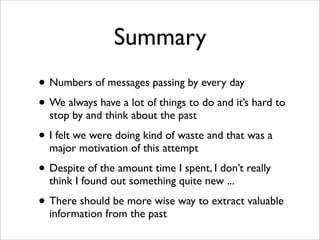 Summary
• Numbers of messages passing by every day
• We always have a lot of things to do and it’s hard to
  stop by and think about the past

• I felt we were doing kind of waste and that was a
  major motivation of this attempt

• Despite of the amount time I spent, I don’t really
  think I found out something quite new ...

• There should be more wise way to extract valuable
  information from the past
 