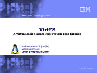 IBM Linux Technology Center




                      VirtFS
A virtualization aware File System pass-through



     Venkateswararao Jujjuri (JV)
     jvrao@us.ibm.com
     Linux Symposium 2010




                                             © 2010 IBM Corporation
 
