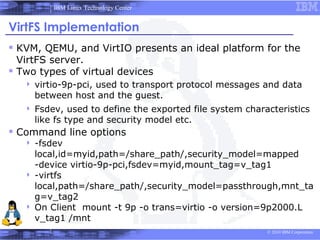 IBM Linux Technology Center


VirtFS Implementation
 KVM, QEMU, and VirtIO presents an ideal platform for the
  VirtFS server.
 Two types of virtual devices
      virtio-9p-pci, used to transport protocol messages and data
       between host and the guest.
      Fsdev, used to define the exported file system characteristics
       like fs type and security model etc.
 Command line options
    -fsdev
     local,id=myid,path=/share_path/,security_model=mapped
     -device virtio-9p-pci,fsdev=myid,mount_tag=v_tag1
    -virtfs
     local,path=/share_path/,security_model=passthrough,mnt_ta
     g=v_tag2
    On Client mount -t 9p -o trans=virtio -o version=9p2000.L
     v_tag1 /mnt
                                                           © 2010 IBM Corporation
 