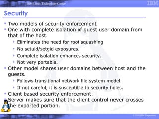 IBM Linux Technology Center


Security
 Two models of security enforcement
 One with complete isolation of guest user domain from
 that of the host.
      Eliminates the need for root squashing
      No setuid/setgid exposures.
      Complete isolation enhances security.
      Not very portable.
 Other model shares user domains between host and the
 guests.
      Follows transitional network file system model.
      If not careful, it is susceptible to security holes.
 Client based security enforcement.
 Server makes sure that the client control never crosses
 the exported portion.
                                                              © 2010 IBM Corporation
 