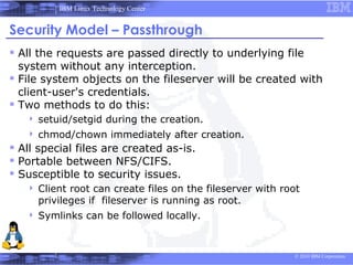 IBM Linux Technology Center


Security Model – Passthrough
 All the requests are passed directly to underlying file
  system without any interception.
 File system objects on the fileserver will be created with
  client-user's credentials.
 Two methods to do this:
      setuid/setgid during the creation.
      chmod/chown immediately after creation.
 All special files are created as-is.
 Portable between NFS/CIFS.
 Susceptible to security issues.
      Client root can create files on the fileserver with root
       privileges if fileserver is running as root.
      Symlinks can be followed locally.


                                                             © 2010 IBM Corporation
 