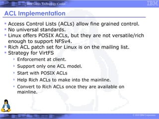 IBM Linux Technology Center


ACL Implementation
 Access Control Lists (ACLs) allow fine grained control.
 No universal standards.
 Linux offers POSIX ACLs, but they are not versatile/rich
  enough to support NFSv4.
 Rich ACL patch set for Linux is on the mailing list.
 Strategy for VirtFS
      Enforcement at client.
      Support only one ACL model.
      Start with POSIX ACLs
      Help Rich ACLs to make into the mainline.
      Convert to Rich ACLs once they are available on
       mainline.




                                                         © 2010 IBM Corporation
 