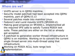 IBM Linux Technology Center


Where are we?
 VirtFS server is in QEMU mainline.
 Security model patchset had been accepted into QEMU
    mainline, part of QEMU 0.13
   Several patches made into mainline Linux.
   Fedora13 and Lucid mounts VirtFS (9P2000.U).
   Making good progress on 9P2000.L. Implemented all
    the required VFS calls to satisfy Tuxera POSIX test
    suite. These patches are either on the list or already
    got accepted.
   A patchset to generalize worker thread infrastructure in
    QEMU is on mainline. Working on to convert the current
    single thread server into multi-thread using that
    infrastructure.
   Working on POSIX ACLs, byte range lock
    implementation.
                                                       © 2010 IBM Corporation
 