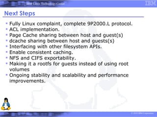 IBM Linux Technology Center


Next Steps
 Fully Linux complaint, complete 9P2000.L protocol.
 ACL implementation.
 Page Cache sharing between host and guest(s)
 dcache sharing between host and guests(s)
 Interfacing with other filesystem APIs.
 Enable consistent caching.
 NFS and CIFS exportability.
 Making it a rootfs for guests instead of using root
  volumes
 Ongoing stability and scalability and performance
  improvements.




                                                      © 2010 IBM Corporation
 