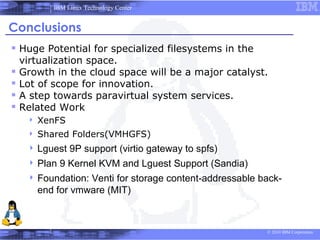 IBM Linux Technology Center


Conclusions
 Huge Potential for specialized filesystems in the
    virtualization space.
   Growth in the cloud space will be a major catalyst.
   Lot of scope for innovation.
   A step towards paravirtual system services.
   Related Work
        XenFS
        Shared Folders(VMHGFS)
      Lguest    9P support (virtio gateway to spfs)
      Plan   9 Kernel KVM and Lguest Support (Sandia)
      Foundation:  Venti for storage content-addressable back-
         end for vmware (MIT)



                                                           © 2010 IBM Corporation
 