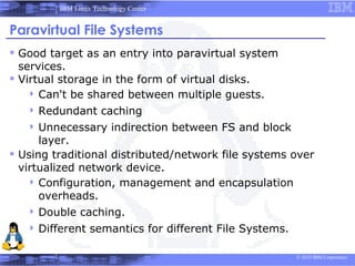 IBM Linux Technology Center


Paravirtual File Systems
 Good target as an entry into paravirtual system
  services.
 Virtual storage in the form of virtual disks.
     Can't be shared between multiple guests.
    Redundant       caching
    Unnecessary         indirection between FS and block
      layer.
 Using traditional distributed/network file systems over
  virtualized network device.
     Configuration, management and encapsulation
      overheads.
    Double    caching.
    Different    semantics for different File Systems.

                                                            © 2010 IBM Corporation
 