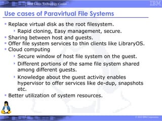 IBM Linux Technology Center


Use cases of Paravirtual File Systems
 Replace virtual disk as the root filesystem.
    Rapid    cloning, Easy management, secure.
 Sharing between host and guests.
 Offer file system services to thin clients like LibraryOS.
 Cloud computing
     Secure window of host file system on the guest.
    Different
             portions of the same file system shared
     among different guests.
    Knowledge     about the guest activity enables
      hypervisor to offer services like de-dup, snapshots
      etc.
 Better utilization of system resources.


                                                       © 2010 IBM Corporation
 