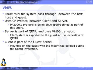 IBM Linux Technology Center


VirtFS
 Paravirtual file system pass-through between the KVM
  host and guest.
 Uses 9P Protocol between Client and Server.
      9P2000.L protocol is being developed/defined as part of
       this effort.
 Server is part of QEMU and uses VirtIO transport.
      File System is exported to the guest at the invocation of
       QEMU.
 Client is part of the Guest Kernel.
      Mounted on the guest with the mount tag defined during
       the QEMU invocation.




                                                           © 2010 IBM Corporation
 