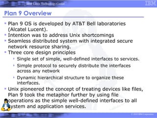 IBM Linux Technology Center


Plan 9 Overview
 Plan 9 OS is developed by AT&T Bell laboratories
  (Alcatel Lucent).
 Intention was to address Unix shortcomings
 Seamless distributed system with integrated secure
  network resource sharing.
 Three core design principles
      Single set of simple, well-defined interfaces to services.
      Simple protocol to securely distribute the interfaces
       across any network
      Dynamic hierarchical structure to organize these
       interfaces.
 Unix pioneered the concept of treating devices like files,
 Plan 9 took the metaphor further by using file
 operations as the simple well-defined interfaces to all
 system and application services.
                                                               © 2010 IBM Corporation
 