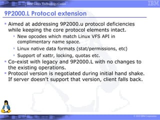 IBM Linux Technology Center


9P2000.L Protocol extension
 Aimed at addressing 9P2000.u protocol deficiencies
 while keeping the core protocol elements intact.
      New opcodes which match Linux VFS API in
       complimentary name space.
      Linux native data formats (stat/permissions, etc)
      Support of xattr, locking, quotas etc.
 Co-exist with legacy and 9P2000.L with no changes to
  the existing operations.
 Protocol version is negotiated during initial hand shake.
  If server doesn't support that version, client falls back.




                                                           © 2010 IBM Corporation
 