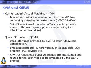 IBM Linux Technology Center


KVM and QEMU
 Kernel based Virtual Machine - KVM
      Is a full virtualization solution for Linux on x86 h/w
       containing virtualization extensions ( VT-X / AMD-V)
      Set of Linux kernel modules offer a special process
       mode to the user spaces processes (kvm.ko, kvm-
       intel.ko or kvm-amd.ko)

 Quick EMUlator – QEMU
      Uses interfaces provided by KVM to offer full system
       virtualization.
      Emulates standard PC hardware such as IDE disk, VGA
       graphics, PCI devices etc.
      Any I/O requests a guest OS makes are intercepted and
       routed to the user mode to be emulated by the QEMU
       process.
                                                             © 2010 IBM Corporation
 