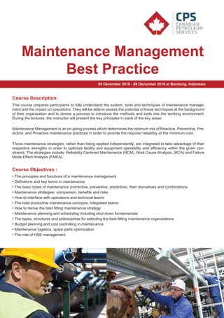 :
Maintenance Management
Best Practice
Course Description:
This course prepares participants to fully understand the system, tools and techniques of maintenance manage-
ment and the impact on operations. They will be able to assess the potential of these techniques at the background
of their organization and to devise a process to introduce the methods and tools into the working environment.
During the lectures, the instructor will present the key principles in each of the key areas
Maintenance Management is an on-going process which determines the optimum mix of Reactive, Preventive, Pre-
dictive, and Proactive maintenance practices in order to provide the required reliability at the minimum cost.
These maintenance strategies, rather than being applied independently, are integrated to take advantage of their
respective strengths in order to optimize facility and equipment operability and efficiency within the given con-
straints. The strategies include: Reliability Centered Maintenance (RCM), Root Cause Analysis, (RCA) and Failure
Mode Effect Analysis (FMEA).
• The principles and functions of a maintenance management
• Definitions and key terms in maintenance
• The basic types of maintenance (corrective, preventive, predictive), their derivatives and combinations
• Maintenance strategies: comparison, benefits and risks
• How to interface with operations and technical teams
• The total productive maintenance concepts, integrated teams
• How to derive the best fitting maintenance strategy
• Maintenance planning and scheduling including shut down fundamentals
• The types, structures and philosophies for selecting the best fitting maintenance organizations
• Budget planning and cost controlling in maintenance
• Maintenance logistics, spare parts optimization
• The role of HSE management
Course Objectives :
05 December 2016 - 09 December 2016 at Bandung, Indonesia
 