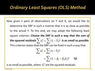 Now given n pairs of observations on Y and X, we would like to
determine the SRF in such a manner that it is as close as possible
to the actual Y. To this end, we may adopt the following least
square criterion: Choose the SRF in such a way that the sum of
the squared residuals is as small as possible.
This criterion states that the SRF can be fixed in such a way that
is as small as possible, where are the squared residuals.
(5)
6/21/2013 12
 
