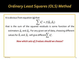 It is obvious from equation (5) that
that is the sum of the squared residuals is some function of the
estimators and . For any given set of data, choosing different
values for and will give different .
Now which sets of values should we choose?
6/21/2013 13
 