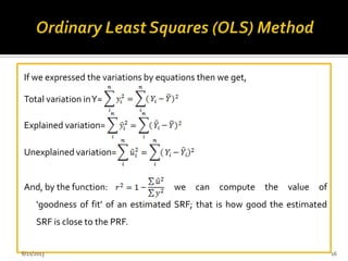 If we expressed the variations by equations then we get,
Total variation inY=
Explained variation=
Unexplained variation=
And, by the function: we can compute the value of
‘goodness of fit’ of an estimated SRF; that is how good the estimated
SRF is close to the PRF.
6/21/2013 16
 