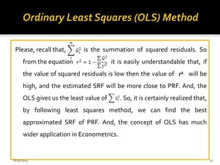 Please, recall that, is the summation of squared residuals. So
from the equation it is easily understandable that, if
the value of squared residuals is low then the value of will be
high, and the estimated SRF will be more close to PRF. And, the
OLS gives us the least value of . So, it is certainly realized that,
by following least squares method, we can find the best
approximated SRF of PRF. And, the concept of OLS has much
wider application in Econometrics.
r2
6/21/2013 17
 
