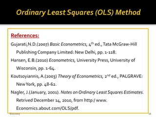 References:
Gujarati,N.D.(2007) Basic Econometrics, 4th ed.,Tata McGraw-Hill
Publishing Company Limited: New Delhi, pp. 1-118.
Hansen, E.B.(2010) Econometrics, University Press, University of
Wisconsin, pp. 1-64.
Koutsoyiannis,A.(2003) Theory of Econometrics, 2nd ed., PALGRAVE:
NewYork, pp. 48-62.
Nagler, J.(January, 2001). Notes on Ordinary Least Squares Estimates.
Retrived December 14, 2010, from http:/ www.
Economics.about.com/OLS/pdf.
6/21/2013 18
 