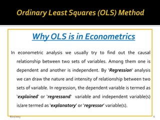 Why OLS is in Econometrics
In econometric analysis we usually try to find out the causal
relationship between two sets of variables. Among them one is
dependent and another is independent. By ‘Regression’ analysis
we can draw the nature and intensity of relationship between two
sets of variable. In regression, the dependent variable is termed as
‘explained’ or ‘regressand’ variable and independent variable(s)
is/are termed as ‘explanatory’ or ‘regressor’ variable(s).
6/21/2013 6
 