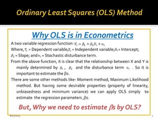 Why OLS is in Econometrics
A two variable regression function :
Where, = Dependent variable; = Independent variable; = Intercept;
= Slope; and = Stochastic disturbance term.
From the above function, it is clear that the relationship between X and Y is
mainly determined by , and the disturbance term . So it is
important to estimate the s.
There are some other methods like- Moment method, Maximum Likelihood
method. But having some desirable properties (property of linearity,
unbiasedness and minimum variance) we can apply OLS simply to
estimate the regression parameters , s.
But,Why we need to estimate s by OLS?
6/21/2013 7
 
