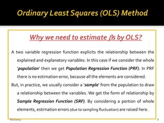 Why we need to estimate s by OLS?
A two variable regression function explicits the relationship between the
explained and explanatory variables. In this case if we consider the whole
‘population’ then we get Population Regression Function (PRF). In PRF
there is no estimation error, because all the elements are considered.
But, in practice, we usually consider a ‘sample’ from the population to draw
a relationship between the variables. We get the form of relationship by
Sample Regression Function (SRF). By considering a portion of whole
elements, estimation errors (due to sampling fluctuation) are raised here.
6/21/2013 8
 
