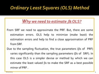 Why we need to estimate s OLS?
From SRF we need to approximate the PRF. But, there are some
estimation errors. OLS help to minimize (make least) the
estimation errors and help to find a close approximation of PRF
from SRF.
Due to the sampling fluctuation, the true parameters ( s of PRF)
varies significantly than the sampling parameters ( s of SRF). In
this case OLS is a simpler devise or method by which we can
estimate the least valued s to make the SRF as a best possible
mirror of PRF .
6/21/2013 9
 
