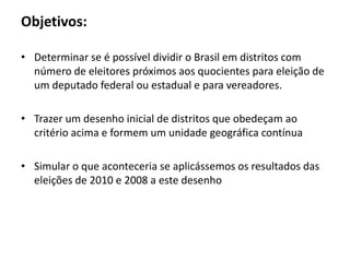 Objetivos:Determinar se é possíveldividir o Brasilemdistritos com número de eleitorespróximosaosquocientesparaeleição de um deputado federal ouestadual e paravereadores.Trazer um desenhoinicial de distritosqueobedeçamaocritérioacima e formem um unidadegeográficacontínuaSimular o queaconteceria se aplicássemososresultados das eleições de 2010 e 2008 a estedesenho