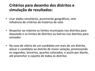Critériosparadesenho dos distritos e simulação de resultados:Usar dados censitários, puramentegeográficos, seminfluência de critérios de histórico de votoRespeitaraomáximooslimitesmunicipaisnosdistritosparadeputado e oslimites de distritosoubairrosnosdistritosparavereadorNo caso de vitória de um candidatoemmais de um distrito, alocar o candidatoaodistrito de maiorvotação, promovendoossegundos, terceiros, quartos colocados, e assimpordiante, atépreencher o cojunto de todososdistritos