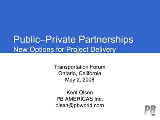 Public–Private Partnerships
New Options for Project Delivery

            Transportation Forum
              Ontario, California
                May 2, 2008

                 Kent Olsen
             PB AMERICAS Inc.
             olsen@pbworld.com
 