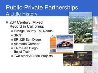 Public-Private Partnerships
A Little History
 20th Century: Mixed
 Record in California:
  ● Orange County Toll Roads
  ● SR 91
  ● SR 125 San Diego
  ● Alameda Corridor
  ● LA to San Diego
    Bullet Train
  ● Two other AB 680 Projects
 