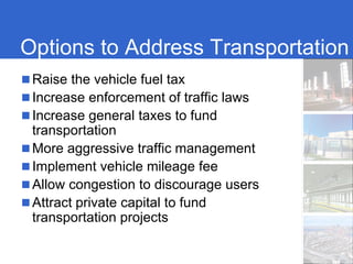 Options to Address Transportation
 Raise the vehicle fuel tax
 Increase enforcement of traffic laws
 Increase general taxes to fund
 transportation
 More aggressive traffic management
 Implement vehicle mileage fee
 Allow congestion to discourage users
 Attract private capital to fund
 transportation projects
 