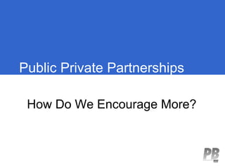 Public Private Partnerships

 How Do We Encourage More?
 