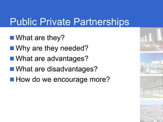 Public Private Partnerships
 What are they?
 Why are they needed?
 What are advantages?
 What are disadvantages?
 How do we encourage more?
 