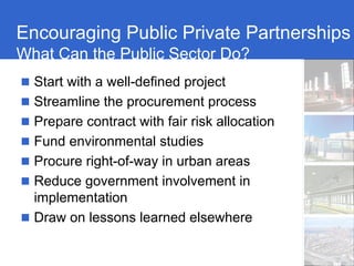 Encouraging Public Private Partnerships
What Can the Public Sector Do?
  Start with a well-defined project
  Streamline the procurement process
  Prepare contract with fair risk allocation
  Fund environmental studies
  Procure right-of-way in urban areas
  Reduce government involvement in
  implementation
  Draw on lessons learned elsewhere
 