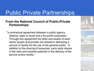 Public Private Partnerships
From the National Council of Public-Private
  Partnerships:

“a contractual agreement between a public agency
  (federal, state or local) and a for-profit corporation.
  Through this agreement the skills and assets of each
  sector (public and private) are shared in delivering a
  service or facility for the use of the general public. In
  addition to the sharing of resources, each party shares
  in the risks and rewards potential in the delivery of the
  service and/or facility.”
 