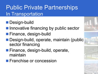 Public Private Partnerships
In Transportation
 Design-build
 Innovative financing by public sector
 Finance, design-build
 Design-build, operate, maintain (public
 sector financing
 Finance, design-build, operate,
 maintain
 Franchise or concession
 