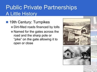 Public Private Partnerships
A Little History
 19th Century: Turnpikes
  ● Dirt-filled roads financed by tolls
  ● Named for the gates across the
    road and the sharp pole or
    “pike” on the gate allowing it to
    open or close
 