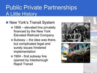 Public Private Partnerships
A Little History
 New York’s Transit System
  ● 1868 – elevated line privately
    financed by the New York
    Elevated Railroad Company
  ● Subway – the idea was there,
    but complicated legal and
    surety issues hindered
    implementation
  ● 1904 - first subway line
    opened by Interborough
    Rapid Transit
 
