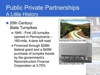 Public Private Partnerships
A Little History
 20th Century:
 State Turnpikes
  ● 1940 - First US turnpike
    opened in Pennsylvania –
    160-mile, 4-lane toll road   Pennsylvania Turnpike circa 1940


  ● Financed through $29M
    federal grant and a $40M
    purchase of turnpike bonds
    by the government’s
    Reconstruction Finance       New Jersey Turnpike circa 1950
    Corporation at 3.75%
 