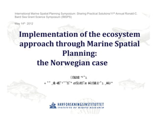 International Marine Spatial Planning Symposium: Sharing Practical Solutions/11th Annual Ronald C.
Baird Sea Grant Science Symposium (IMSPS)

May 14th 2012



   Implementation	of	the	ecosystem	
   approach	through	Marine	Spatial	
              Planning:	
       the	Norwegian	case	
                                      ”‹ Ž
                                        •‡
                       ‡ƒ† ‘ˆ”‡•‡ƒ” ’” ƒ ˆ
                                    …Š ‘‰”   ‘”‘‹
                                                Žƒ† ˆ•Š
                                                      ‹
 