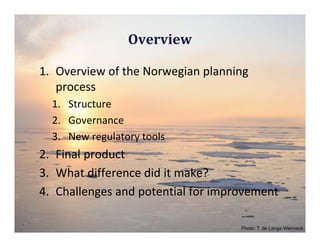 Overview

1. Overview of the Norwegian planning 
   process
  1. Structure
  2. Governance
  3. New regulatory tools
2. Final product
3. What difference did it make?
4. Challenges and potential for improvement

                                    Photo: T. de Lange Wenneck
 