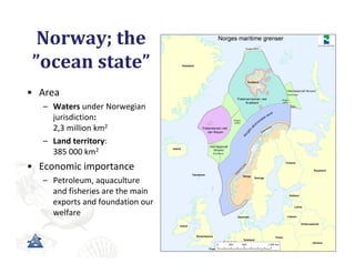 Norway;	the	
 ”ocean	state”
• Area
   – Waters under Norwegian 
     jurisdiction:
     2,3 million km2
   – Land territory: 
     385 000 km2
• Economic importance
   – Petroleum, aquaculture 
     and fisheries are the main 
     exports and foundation our 
     welfare
 