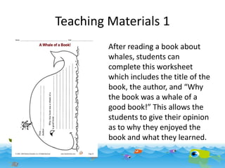 Teaching Materials 1
After reading a book about
whales, students can
complete this worksheet
which includes the title of the
book, the author, and “Why
the book was a whale of a
good book!” This allows the
students to give their opinion
as to why they enjoyed the
book and what they learned.

 